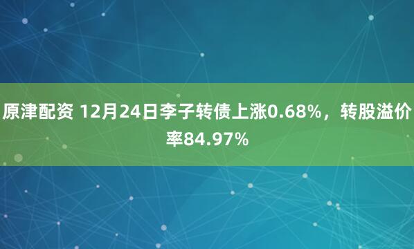 原津配資 12月24日李子轉債上漲0.68%，轉股溢價率84.97%