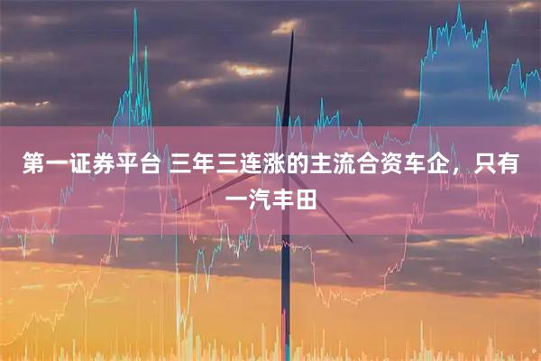 第一證券平臺(tái) 三年三連漲的主流合資車企，只有一汽豐田