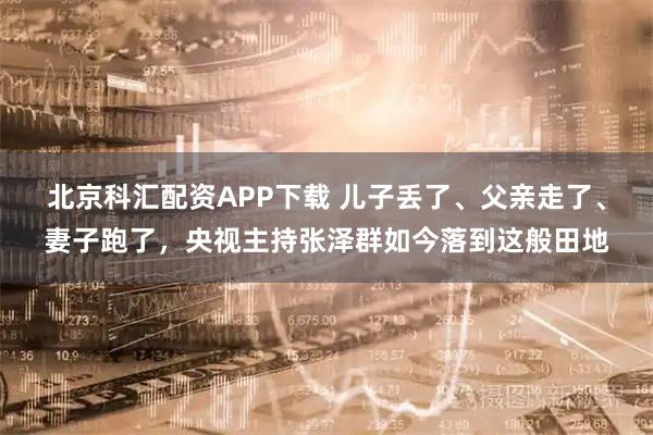 北京科匯配資APP下載 兒子丟了、父親走了、妻子跑了，央視主持張澤群如今落到這般田地