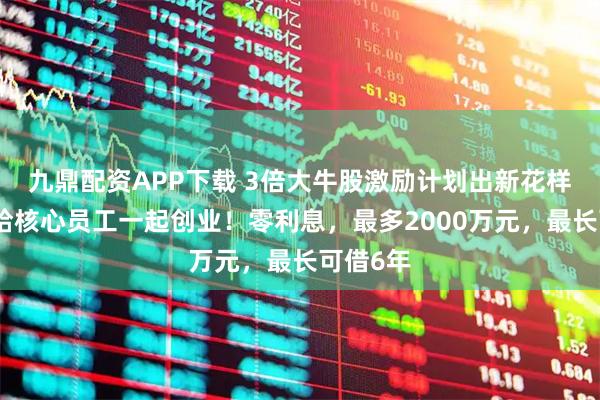 九鼎配資APP下載 3倍大牛股激勵計劃出新花樣，借錢給核心員工一起創業！零利息，最多2000萬元，最長可借6年